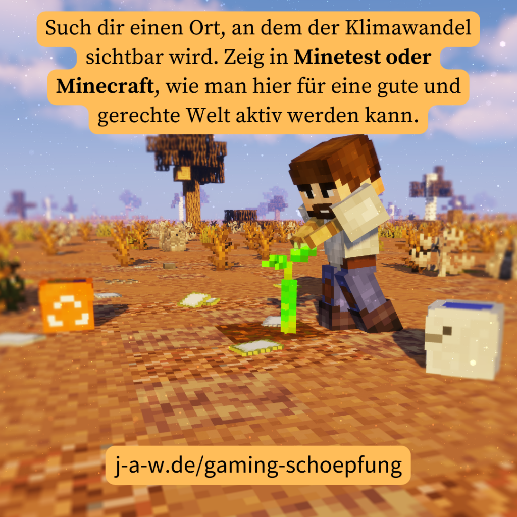In Minecraft pflanzt jemand in der Wüste eine grüne Pflanze an. Dazu der Text: "Such dir einen Ort, an dem der Klimawandel sichtbar wird. Zeig in Minetest oder Minecraft, wie man hier für eine gute und gerechte Welt aktiv werden kann." und der Link j-a-w.de/gaming-schoepfung