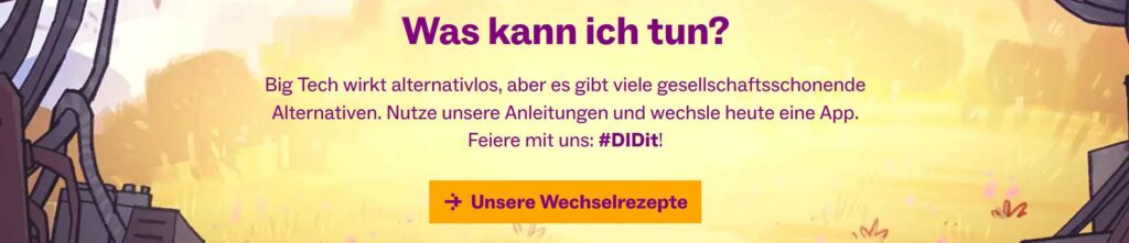 Was kann ich tun? Big Tech wirkt alternativlos, aber es gibt gesellschaftsschonende Alternativen. Nutze unsere Anleitungen und wechsle heute eine App. Feiere mit uns #DIDit! -> Unsere Wechselrezepte